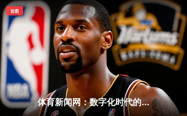 体育新闻网：数字化时代的运动资讯革命与用户体验升级