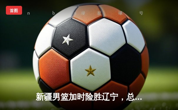 新疆男篮加时险胜辽宁，总决赛G4鏖战见证新王登基