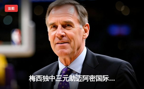 梅西独中三元助迈阿密国际逆转取胜，美职联上演进球盛宴